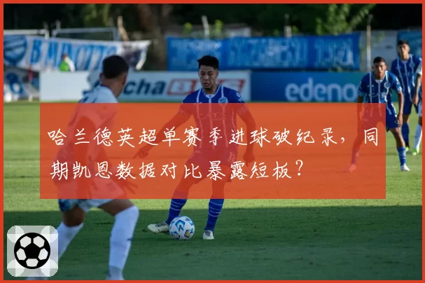哈兰德英超单赛季进球破纪录，同期凯恩数据对比暴露短板？