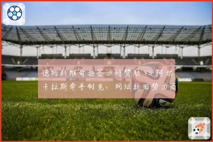 德约科维奇拒签沙特赞助 vs 阿尔卡拉斯牵手耐克，网坛新旧势力商业抉择