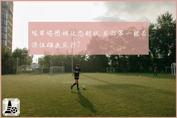 绿军塔图姆状态起伏 东部第一能否顶住雄鹿反扑?