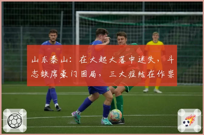 山东泰山:在大起大落中迷失,斗志缺席豪门困局,三大症结在作祟