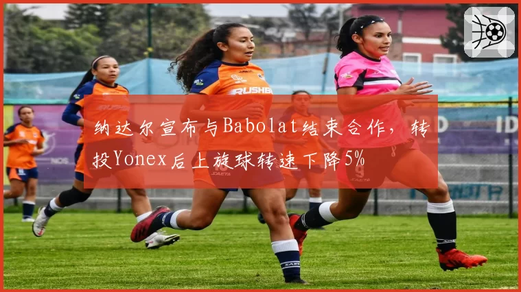 纳达尔宣布与Babolat结束合作，转投Yonex后上旋球转速下降5%