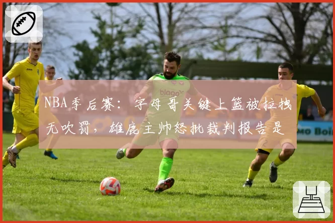 NBA季后赛:字母哥关键上篮被拉拽无吹罚,雄鹿主帅怒批裁判报告是遮羞布
