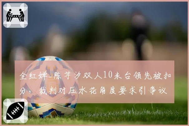 全红婵_陈芋汐双人10米台领先被扣分,裁判对压水花角度要求引争议