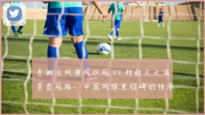 李娜法网澳网双冠 vs 郑钦文大满贯首冠路，中国网球里程碑的传承与超越
