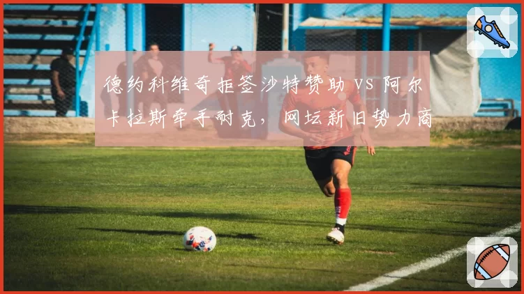 德约科维奇拒签沙特赞助 vs 阿尔卡拉斯牵手耐克，网坛新旧势力商业抉择