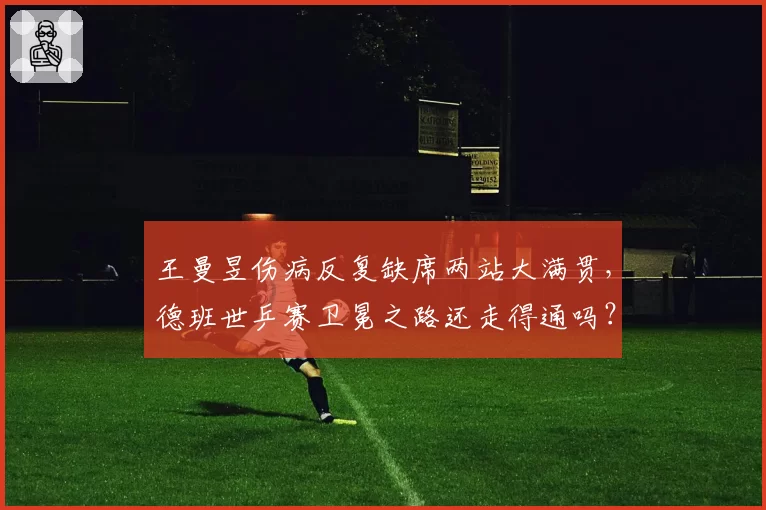 王曼昱伤病反复缺席两站大满贯，德班世乒赛卫冕之路还走得通吗？