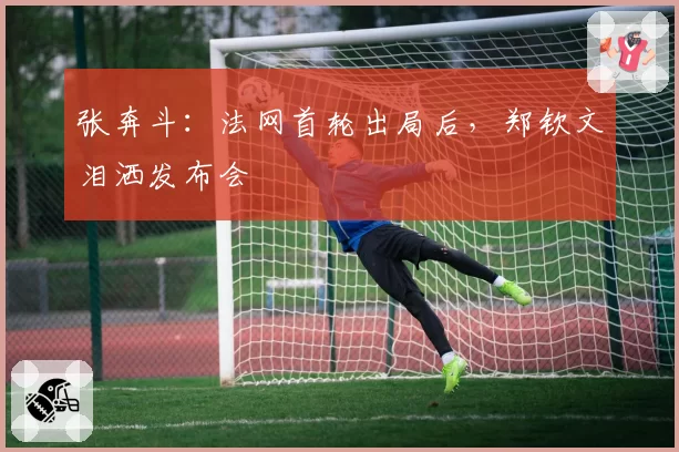 张奔斗:法网首轮出局后,郑钦文泪洒发布会