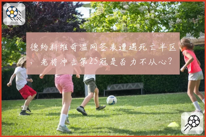 德约科维奇温网签表遭遇死亡半区，老将冲击第25冠是否力不从心？