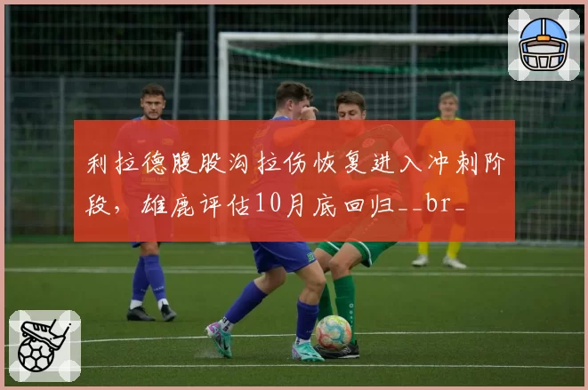 利拉德腹股沟拉伤恢复进入冲刺阶段，雄鹿评估10月底回归__br_