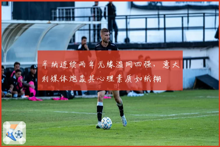 辛纳连续两年无缘温网四强，意大利媒体炮轰其心理素质如纸糊