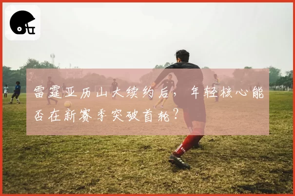 雷霆亚历山大续约后，年轻核心能否在新赛季突破首轮？