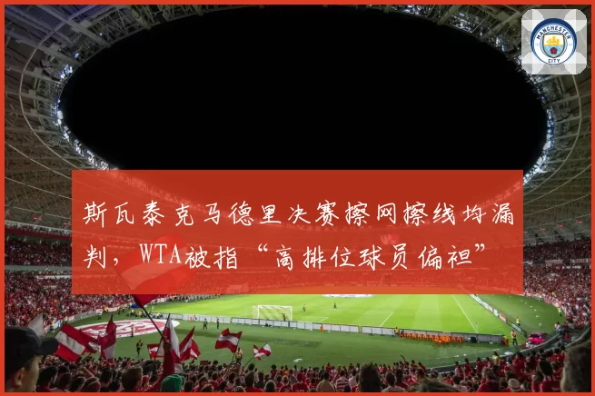 斯瓦泰克马德里决赛擦网擦线均漏判,WTA被指“高排位球员偏袒”