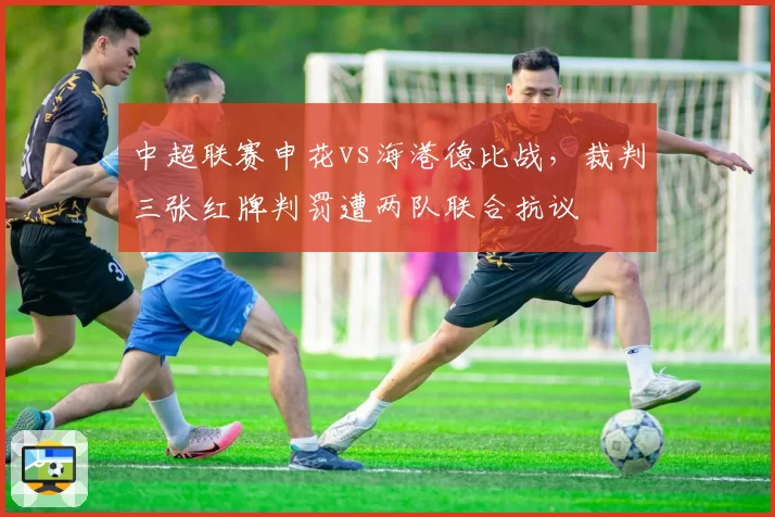 中超联赛申花vs海港德比战，裁判三张红牌判罚遭两队联合抗议