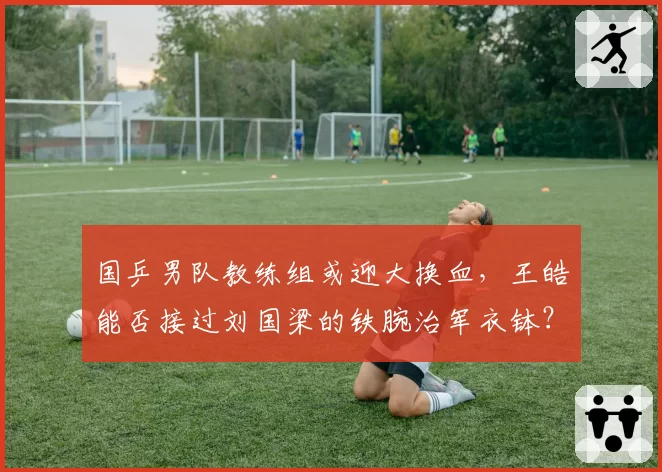 国乒男队教练组或迎大换血，王皓能否接过刘国梁的铁腕治军衣钵？