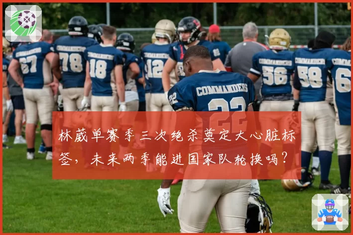 林葳单赛季三次绝杀奠定大心脏标签,未来两季能进国家队轮换吗?